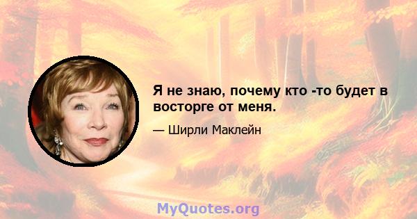 Я не знаю, почему кто -то будет в восторге от меня.