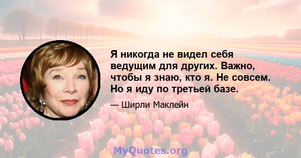 Я никогда не видел себя ведущим для других. Важно, чтобы я знаю, кто я. Не совсем. Но я иду по третьей базе.