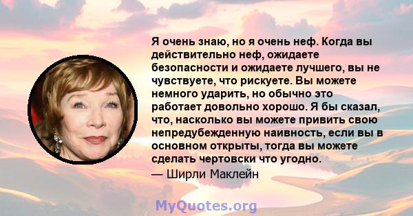 Я очень знаю, но я очень неф. Когда вы действительно неф, ожидаете безопасности и ожидаете лучшего, вы не чувствуете, что рискуете. Вы можете немного ударить, но обычно это работает довольно хорошо. Я бы сказал, что,