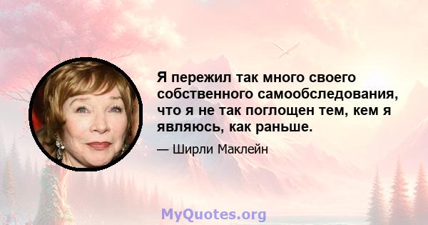 Я пережил так много своего собственного самообследования, что я не так поглощен тем, кем я являюсь, как раньше.