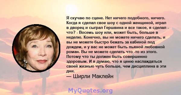 Я скучаю по сцене. Нет ничего подобного, ничего. Когда я сделал свое шоу с одной женщиной, играл в дворец и сыграл Гершвина и все такое, я сделал - что? - Восемь шоу или, может быть, больше в неделю. Конечно, вы не