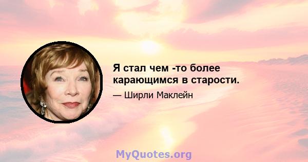 Я стал чем -то более карающимся в старости.