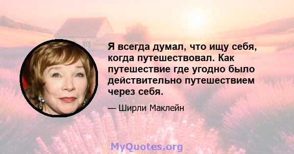 Я всегда думал, что ищу себя, когда путешествовал. Как путешествие где угодно было действительно путешествием через себя.