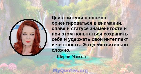 Действительно сложно ориентироваться в внимании, славе и статусе знаменитости и при этом попытаться сохранить себя и удержать свой интеллект и честность. Это действительно сложно.