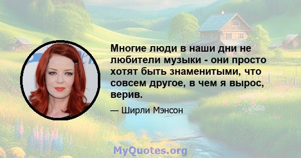 Многие люди в наши дни не любители музыки - они просто хотят быть знаменитыми, что совсем другое, в чем я вырос, верив.