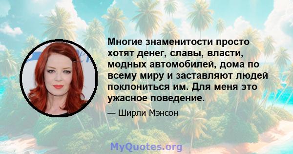 Многие знаменитости просто хотят денег, славы, власти, модных автомобилей, дома по всему миру и заставляют людей поклониться им. Для меня это ужасное поведение.