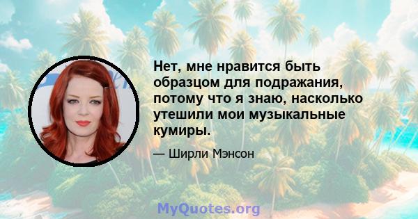 Нет, мне нравится быть образцом для подражания, потому что я знаю, насколько утешили мои музыкальные кумиры.