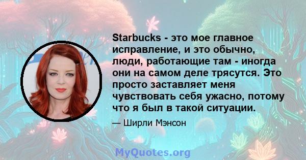 Starbucks - это мое главное исправление, и это обычно, люди, работающие там - иногда они на самом деле трясутся. Это просто заставляет меня чувствовать себя ужасно, потому что я был в такой ситуации.