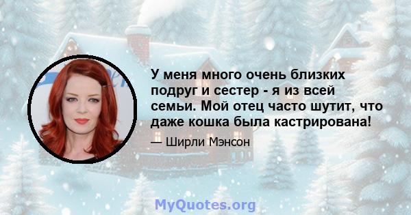 У меня много очень близких подруг и сестер - я из всей семьи. Мой отец часто шутит, что даже кошка была кастрирована!