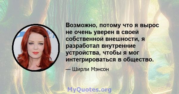 Возможно, потому что я вырос не очень уверен в своей собственной внешности, я разработал внутренние устройства, чтобы я мог интегрироваться в общество.