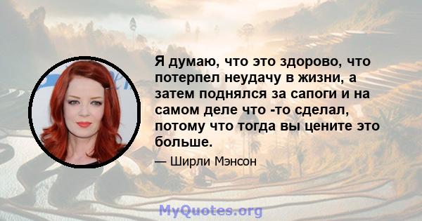 Я думаю, что это здорово, что потерпел неудачу в жизни, а затем поднялся за сапоги и на самом деле что -то сделал, потому что тогда вы цените это больше.