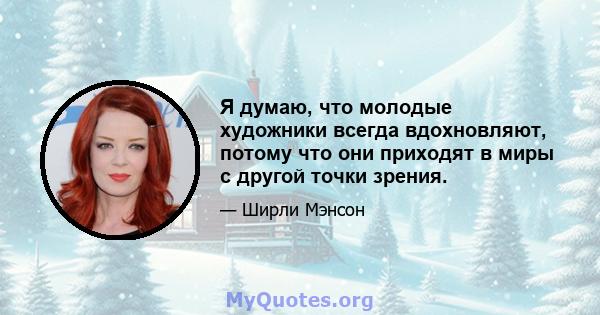 Я думаю, что молодые художники всегда вдохновляют, потому что они приходят в миры с другой точки зрения.