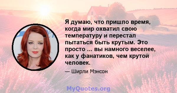 Я думаю, что пришло время, когда мир охватил свою температуру и перестал пытаться быть крутым. Это просто ... вы намного веселее, как у фанатиков, чем крутой человек.