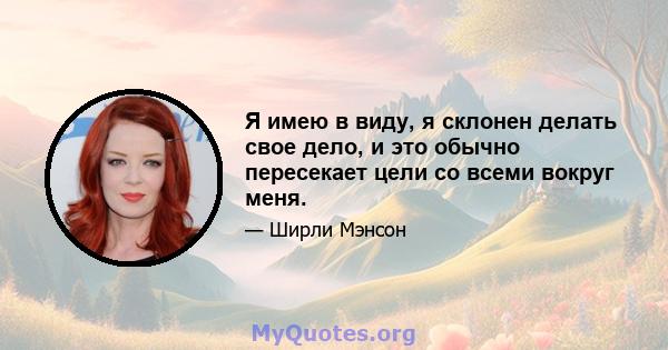 Я имею в виду, я склонен делать свое дело, и это обычно пересекает цели со всеми вокруг меня.