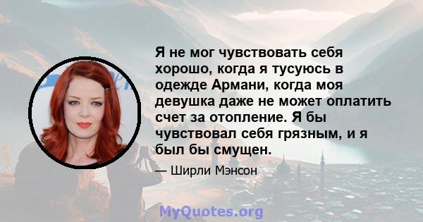 Я не мог чувствовать себя хорошо, когда я тусуюсь в одежде Армани, когда моя девушка даже не может оплатить счет за отопление. Я бы чувствовал себя грязным, и я был бы смущен.