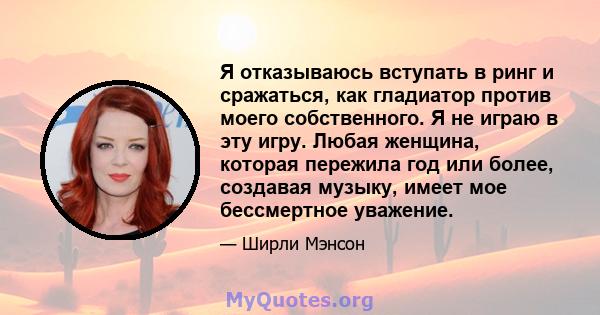 Я отказываюсь вступать в ринг и сражаться, как гладиатор против моего собственного. Я не играю в эту игру. Любая женщина, которая пережила год или более, создавая музыку, имеет мое бессмертное уважение.