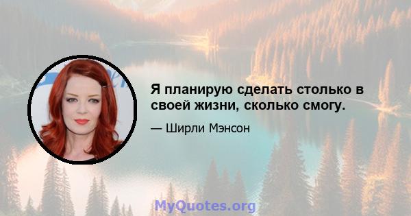 Я планирую сделать столько в своей жизни, сколько смогу.