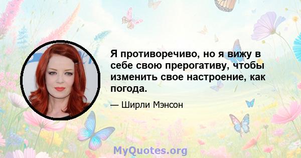 Я противоречиво, но я вижу в себе свою прерогативу, чтобы изменить свое настроение, как погода.