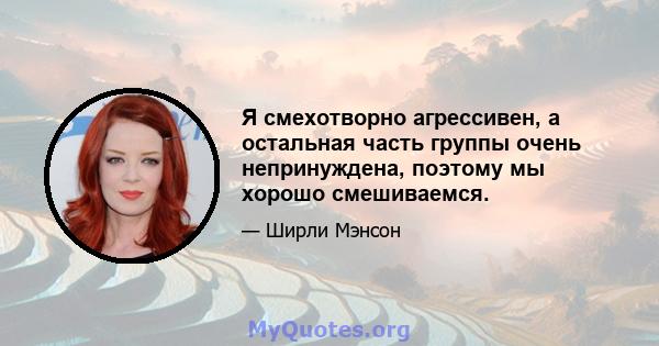 Я смехотворно агрессивен, а остальная часть группы очень непринуждена, поэтому мы хорошо смешиваемся.