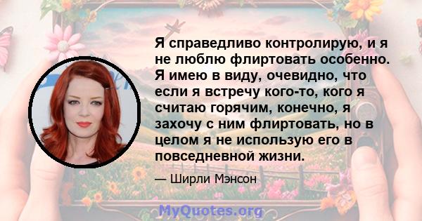 Я справедливо контролирую, и я не люблю флиртовать особенно. Я имею в виду, очевидно, что если я встречу кого-то, кого я считаю горячим, конечно, я захочу с ним флиртовать, но в целом я не использую его в повседневной