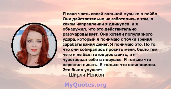 Я взял часть своей сольной музыки в лейбл. Они действительно не заботились о том, в каком направлении я двинулся, и я обнаружил, что это действительно разочаровывает. Они хотели популярного удара, который я понимаю с