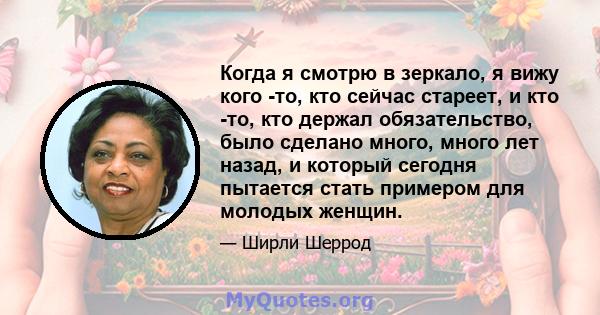 Когда я смотрю в зеркало, я вижу кого -то, кто сейчас стареет, и кто -то, кто держал обязательство, было сделано много, много лет назад, и который сегодня пытается стать примером для молодых женщин.