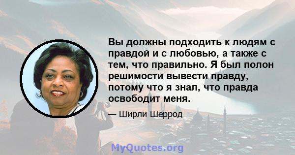 Вы должны подходить к людям с правдой и с любовью, а также с тем, что правильно. Я был полон решимости вывести правду, потому что я знал, что правда освободит меня.