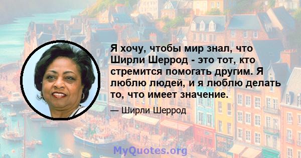 Я хочу, чтобы мир знал, что Ширли Шеррод - это тот, кто стремится помогать другим. Я люблю людей, и я люблю делать то, что имеет значение.