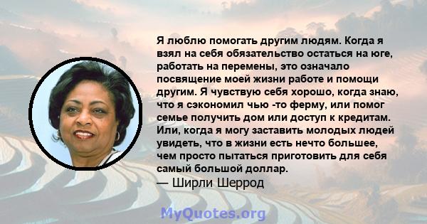 Я люблю помогать другим людям. Когда я взял на себя обязательство остаться на юге, работать на перемены, это означало посвящение моей жизни работе и помощи другим. Я чувствую себя хорошо, когда знаю, что я сэкономил чью 