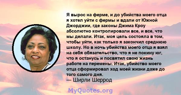 Я вырос на ферме, и до убийства моего отца я хотел уйти с фермы и вдали от Южной Джорджии, где законы Джима Кроу абсолютно контролировали все, и все, что мы делали. Итак, моя цель состояла в том, чтобы уйти, как только