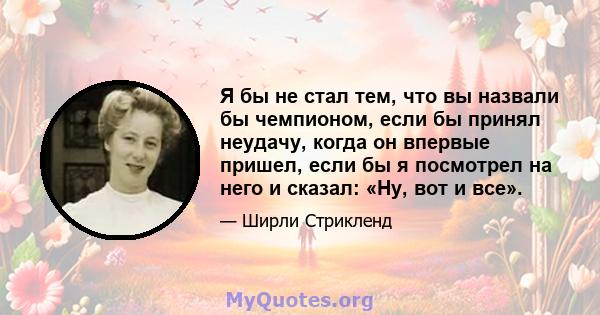 Я бы не стал тем, что вы назвали бы чемпионом, если бы принял неудачу, когда он впервые пришел, если бы я посмотрел на него и сказал: «Ну, вот и все».