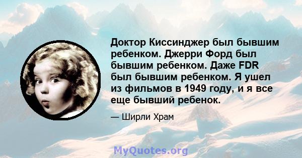 Доктор Киссинджер был бывшим ребенком. Джерри Форд был бывшим ребенком. Даже FDR был бывшим ребенком. Я ушел из фильмов в 1949 году, и я все еще бывший ребенок.