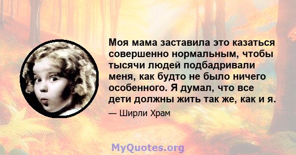 Моя мама заставила это казаться совершенно нормальным, чтобы тысячи людей подбадривали меня, как будто не было ничего особенного. Я думал, что все дети должны жить так же, как и я.