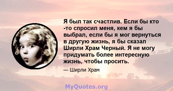 Я был так счастлив. Если бы кто -то спросил меня, кем я бы выбрал, если бы я мог вернуться в другую жизнь, я бы сказал Ширли Храм Черный. Я не могу придумать более интересную жизнь, чтобы просить.