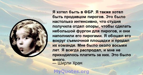 Я хотел быть в ФБР. Я также хотел быть продавцом пирогов. Это было настолько интенсивно, что студия получила отдел опоры, чтобы сделать небольшой фургон для пирогов, и они наполнили его пирогами. Я обошел его вокруг