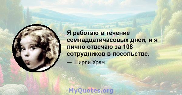 Я работаю в течение семнадцатичасовых дней, и я лично отвечаю за 108 сотрудников в посольстве.