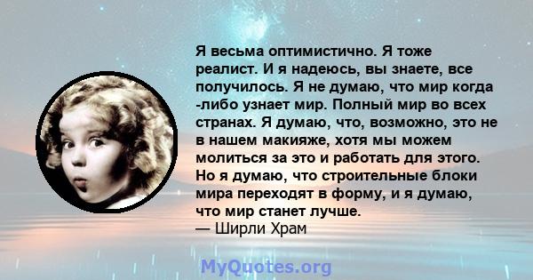 Я весьма оптимистично. Я тоже реалист. И я надеюсь, вы знаете, все получилось. Я не думаю, что мир когда -либо узнает мир. Полный мир во всех странах. Я думаю, что, возможно, это не в нашем макияже, хотя мы можем