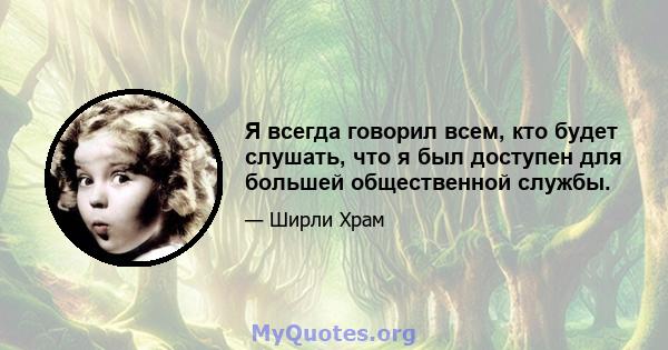 Я всегда говорил всем, кто будет слушать, что я был доступен для большей общественной службы.