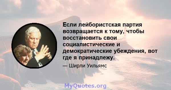 Если лейбористская партия возвращается к тому, чтобы восстановить свои социалистические и демократические убеждения, вот где я принадлежу.