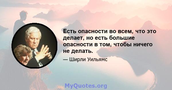 Есть опасности во всем, что это делает, но есть большие опасности в том, чтобы ничего не делать.