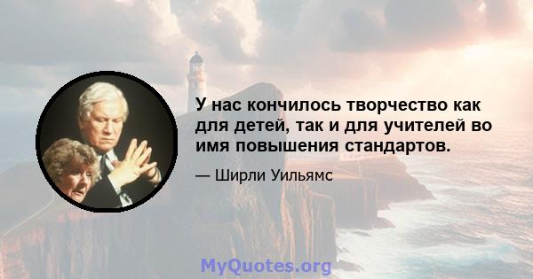 У нас кончилось творчество как для детей, так и для учителей во имя повышения стандартов.