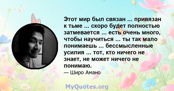 Этот мир был связан ... привязан к тьме ... скоро будет полностью затмевается ... есть очень много, чтобы научиться ... ты так мало понимаешь ... бессмысленные усилия ... тот, кто ничего не знает, не может ничего не