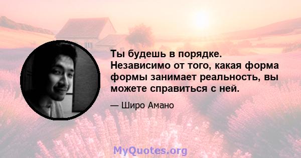 Ты будешь в порядке. Независимо от того, какая форма формы занимает реальность, вы можете справиться с ней.