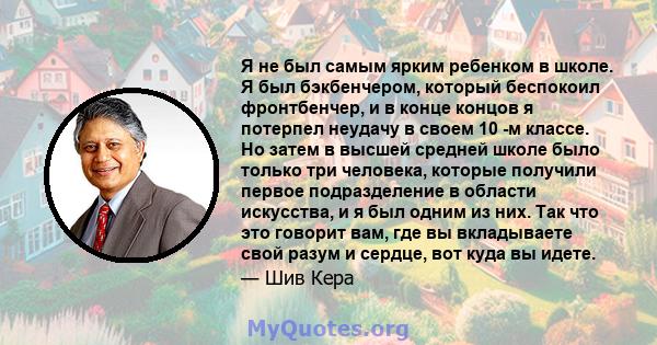 Я не был самым ярким ребенком в школе. Я был бэкбенчером, который беспокоил фронтбенчер, и в конце концов я потерпел неудачу в своем 10 -м классе. Но затем в высшей средней школе было только три человека, которые