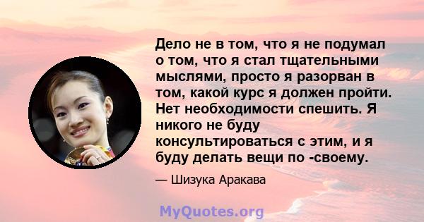 Дело не в том, что я не подумал о том, что я стал тщательными мыслями, просто я разорван в том, какой курс я должен пройти. Нет необходимости спешить. Я никого не буду консультироваться с этим, и я буду делать вещи по