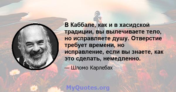 В Каббале, как и в хасидской традиции, вы вылечиваете тело, но исправляете душу. Отверстие требует времени, но исправление, если вы знаете, как это сделать, немедленно.