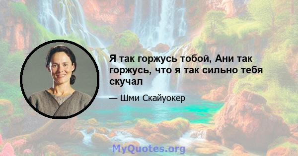 Я так горжусь тобой, Ани так горжусь, что я так сильно тебя скучал