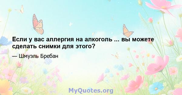 Если у вас аллергия на алкоголь ... вы можете сделать снимки для этого?