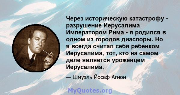 Через историческую катастрофу - разрушение Иерусалима Императором Рима - я родился в одном из городов диаспоры. Но я всегда считал себя ребенком Иерусалима, тот, кто на самом деле является уроженцем Иерусалима.