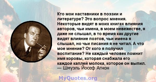 Кто мои наставники в поэзии и литературе? Это вопрос мнения. Некоторые видят в моих книгах влияния авторов, чьи имена, в моем невежестве, я даже не слышал, в то время как другие видят влияние поэтов, чьи имена я слышал, 